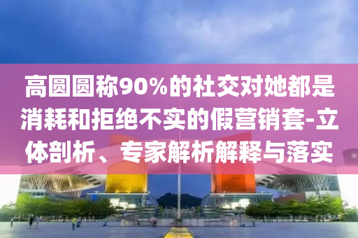 高圓圓稱90%的社交對她都是消耗和拒絕不實的假營銷套-立體剖析、專家解析解釋與落實
