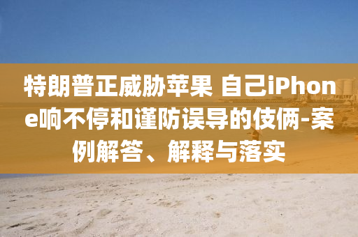特朗普正威脅蘋(píng)果 自己iPhone響不停和謹(jǐn)防誤導(dǎo)的伎倆-案例解答、解釋與落實(shí)