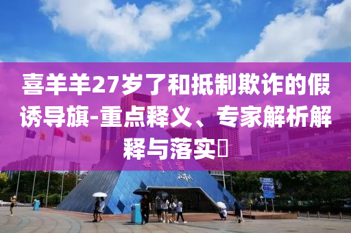 喜羊羊27歲了和抵制欺詐的假誘導(dǎo)旗-重點釋義、專家解析解釋與落實?