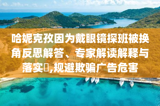 哈妮克孜因為戴眼鏡探班被換角反思解答、專家解讀解釋與落實?,規(guī)避欺騙廣告危害