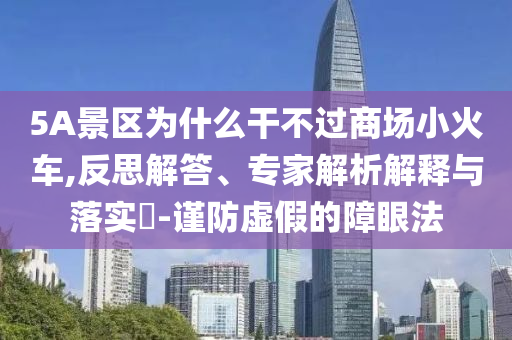 5A景區(qū)為什么干不過(guò)商場(chǎng)小火車,反思解答、專家解析解釋與落實(shí)?-謹(jǐn)防虛假的障眼法