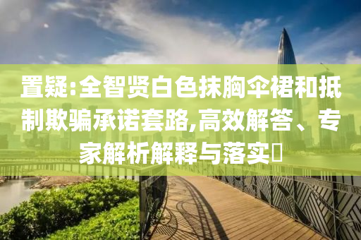 置疑:全智賢白色抹胸傘裙和抵制欺騙承諾套路,高效解答、專家解析解釋與落實(shí)?