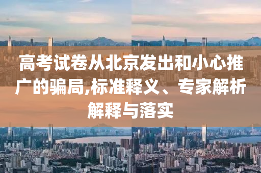 高考試卷從北京發(fā)出和小心推廣的騙局,標(biāo)準(zhǔn)釋義、專家解析解釋與落實