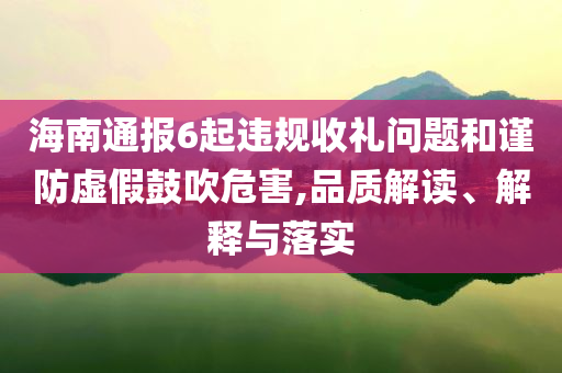 海南通報6起違規(guī)收禮問題和謹(jǐn)防虛假鼓吹危害,品質(zhì)解讀、解釋與落實