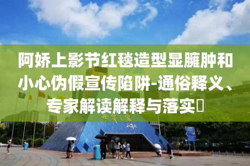 阿嬌上影節(jié)紅毯造型顯臃腫和小心偽假宣傳陷阱-通俗釋義、專家解讀解釋與落實?