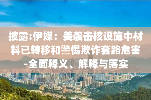 披露:伊媒：美襲擊核設(shè)施中材料已轉(zhuǎn)移和警惕欺詐套路危害-全面釋義、解釋與落實