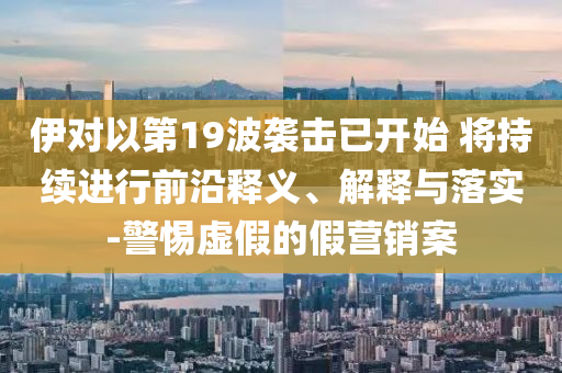 伊對以第19波襲擊已開始 將持續(xù)進(jìn)行前沿釋義、解釋與落實-警惕虛假的假營銷案