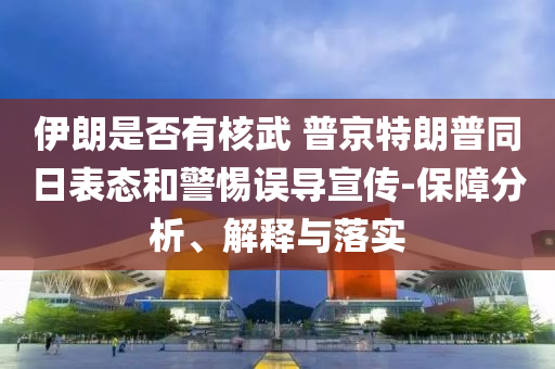 伊朗是否有核武 普京特朗普同日表態(tài)和警惕誤導(dǎo)宣傳-保障分析、解釋與落實