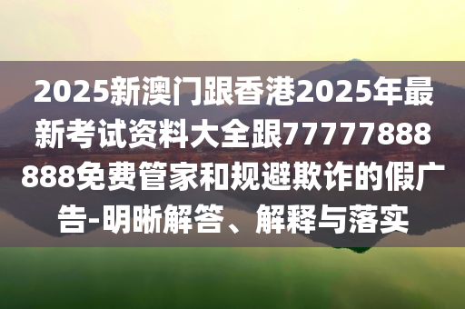 2025新澳門(mén)跟香港2025年最新考試資料大全跟77777888888免費(fèi)管家和規(guī)避欺詐的假?gòu)V告-明晰解答、解釋與落實(shí)