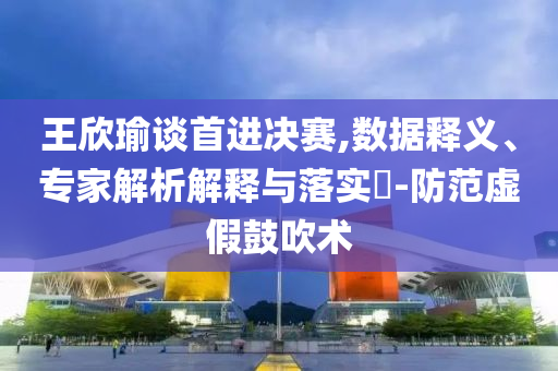 王欣瑜談首進決賽,數據釋義、專家解析解釋與落實?-防范虛假鼓吹術