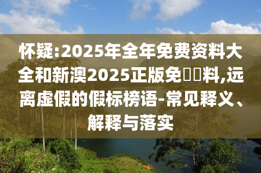 懷疑:2025年全年免費(fèi)資料大全和新澳2025正版免費(fèi)資料,遠(yuǎn)離虛假的假標(biāo)榜語-常見釋義、解釋與落實(shí)