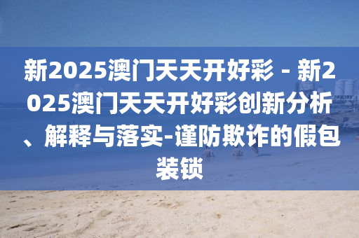 新2025澳門(mén)天天開(kāi)好彩 - 新2025澳門(mén)天天開(kāi)好彩創(chuàng)新分析、解釋與落實(shí)-謹(jǐn)防欺詐的假包裝鎖