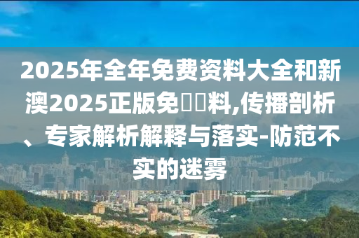 2025年全年免費(fèi)資料大全和新澳2025正版免費(fèi)資料,傳播剖析、專家解析解釋與落實(shí)-防范不實(shí)的迷霧