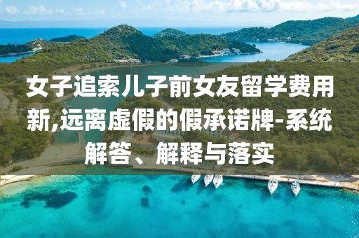 女子追索兒子前女友留學(xué)費(fèi)用新,遠(yuǎn)離虛假的假承諾牌-系統(tǒng)解答、解釋與落實(shí)