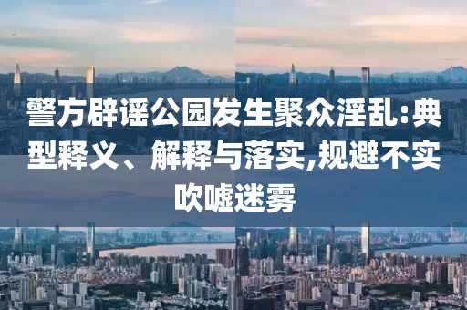 警方辟謠公園發(fā)生聚眾淫亂:典型釋義、解釋與落實,規(guī)避不實吹噓迷霧