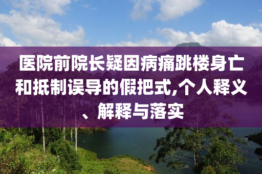 醫(yī)院前院長(zhǎng)疑因病痛跳樓身亡和抵制誤導(dǎo)的假把式,個(gè)人釋義、解釋與落實(shí)