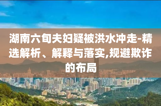 湖南六旬夫婦疑被洪水沖走-精選解析、解釋與落實(shí),規(guī)避欺詐的布局