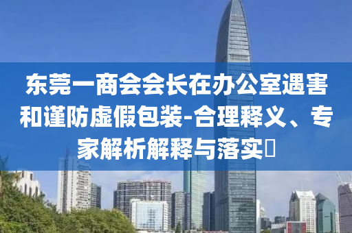 東莞一商會(huì)會(huì)長(zhǎng)在辦公室遇害和謹(jǐn)防虛假包裝-合理釋義、專家解析解釋與落實(shí)?