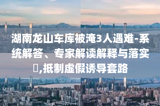 湖南龍山車庫(kù)被淹3人遇難-系統(tǒng)解答、專家解讀解釋與落實(shí)?,抵制虛假誘導(dǎo)套路