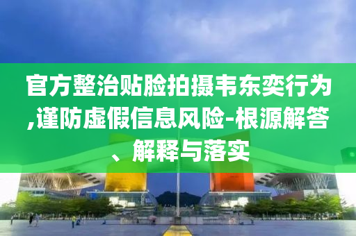 官方整治貼臉拍攝韋東奕行為,謹防虛假信息風險-根源解答、解釋與落實
