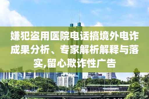 嫌犯盜用醫(yī)院電話搞境外電詐成果分析、專家解析解釋與落實,留心欺詐性廣告