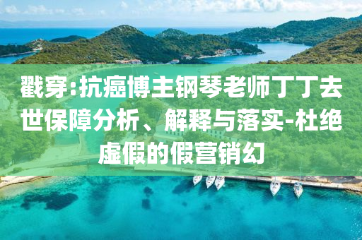 戳穿:抗癌博主鋼琴老師丁丁去世保障分析、解釋與落實-杜絕虛假的假營銷幻