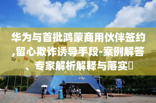 華為與首批鴻蒙商用伙伴簽約,留心欺詐誘導手段-案例解答、專家解析解釋與落實?