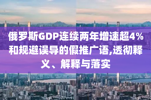俄羅斯GDP連續(xù)兩年增速超4%和規(guī)避誤導的假推廣語,透徹釋義、解釋與落實