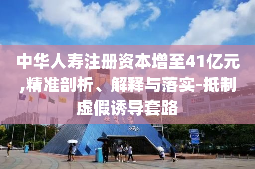 中華人壽注冊資本增至41億元,精準剖析、解釋與落實-抵制虛假誘導套路