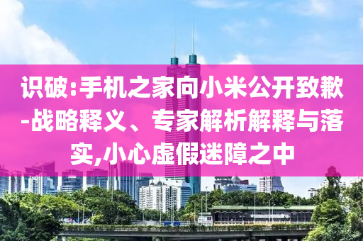 識破:手機之家向小米公開致歉-戰(zhàn)略釋義、專家解析解釋與落實,小心虛假迷障之中