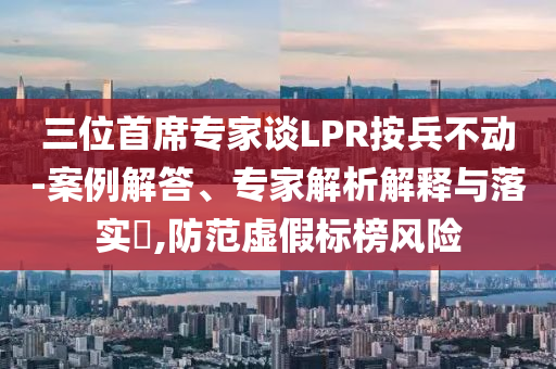 三位首席專家談LPR按兵不動-案例解答、專家解析解釋與落實?,防范虛假標榜風險