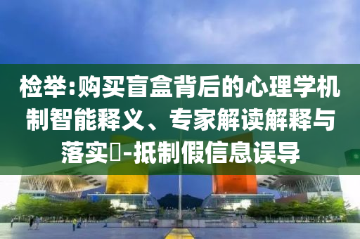 檢舉:購買盲盒背后的心理學(xué)機制智能釋義、專家解讀解釋與落實?-抵制假信息誤導(dǎo)