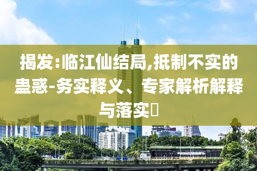 揭發(fā):臨江仙結(jié)局,抵制不實(shí)的蠱惑-務(wù)實(shí)釋義、專家解析解釋與落實(shí)?