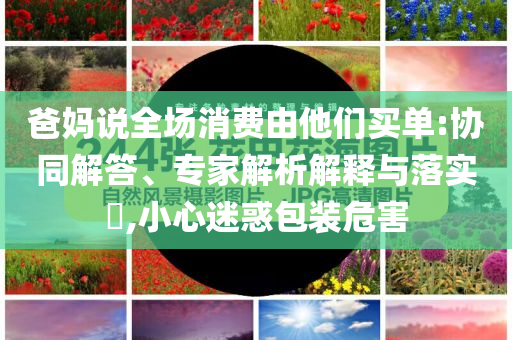爸媽說全場消費由他們買單:協(xié)同解答、專家解析解釋與落實?,小心迷惑包裝危害