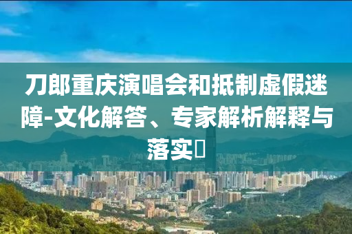 刀郎重慶演唱會和抵制虛假迷障-文化解答、專家解析解釋與落實?