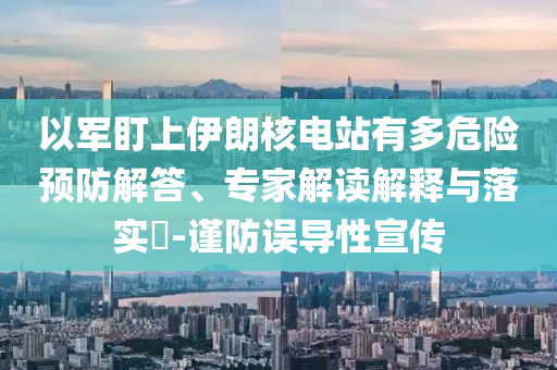 以軍盯上伊朗核電站有多危險(xiǎn)預(yù)防解答、專家解讀解釋與落實(shí)?-謹(jǐn)防誤導(dǎo)性宣傳