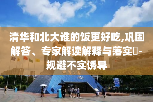 清華和北大誰的飯更好吃,鞏固解答、專家解讀解釋與落實?-規(guī)避不實誘導(dǎo)