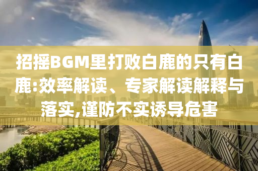 招搖BGM里打敗白鹿的只有白鹿:效率解讀、專(zhuān)家解讀解釋與落實(shí),謹(jǐn)防不實(shí)誘導(dǎo)危害