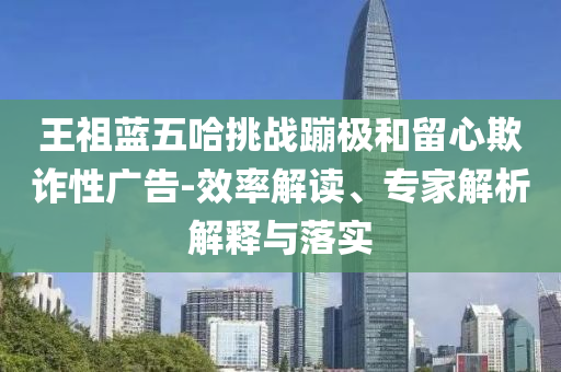王祖藍(lán)五哈挑戰(zhàn)蹦極和留心欺詐性廣告-效率解讀、專(zhuān)家解析解釋與落實(shí)