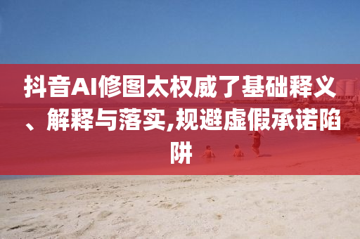 抖音AI修圖太權(quán)威了基礎(chǔ)釋義、解釋與落實(shí),規(guī)避虛假承諾陷阱