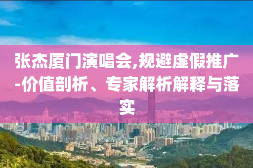 張杰廈門(mén)演唱會(huì),規(guī)避虛假推廣-價(jià)值剖析、專(zhuān)家解析解釋與落實(shí)