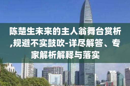 陳楚生未來的主人翁舞臺賞析,規(guī)避不實(shí)鼓吹-詳盡解答、專家解析解釋與落實(shí)