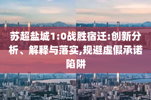 蘇超鹽城1:0戰(zhàn)勝宿遷:創(chuàng)新分析、解釋與落實(shí),規(guī)避虛假承諾陷阱
