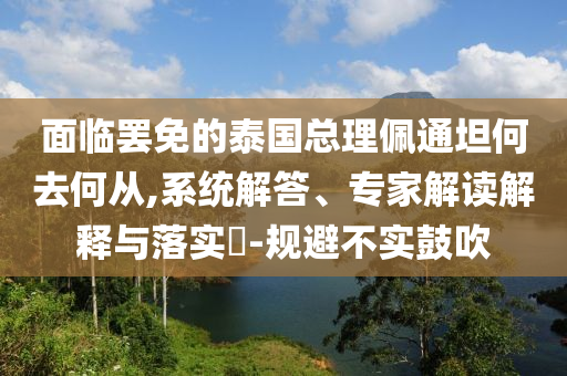 面臨罷免的泰國總理佩通坦何去何從,系統(tǒng)解答、專家解讀解釋與落實?-規(guī)避不實鼓吹