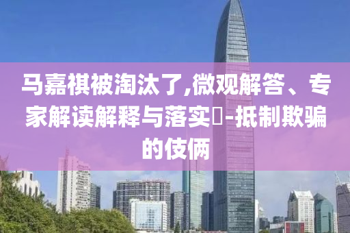 馬嘉祺被淘汰了,微觀解答、專家解讀解釋與落實(shí)?-抵制欺騙的伎倆