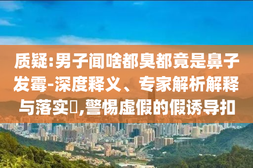 質(zhì)疑:男子聞啥都臭都竟是鼻子發(fā)霉-深度釋義、專家解析解釋與落實(shí)?,警惕虛假的假誘導(dǎo)扣
