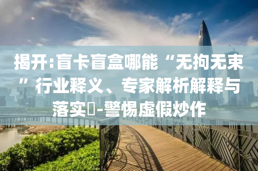 揭開(kāi):盲卡盲盒哪能“無(wú)拘無(wú)束”行業(yè)釋義、專家解析解釋與落實(shí)?-警惕虛假炒作