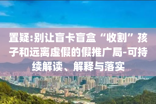 置疑:別讓盲卡盲盒“收割”孩子和遠(yuǎn)離虛假的假推廣局-可持續(xù)解讀、解釋與落實(shí)