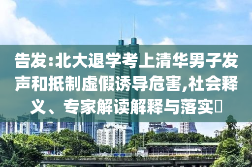 告發(fā):北大退學(xué)考上清華男子發(fā)聲和抵制虛假誘導(dǎo)危害,社會(huì)釋義、專家解讀解釋與落實(shí)?