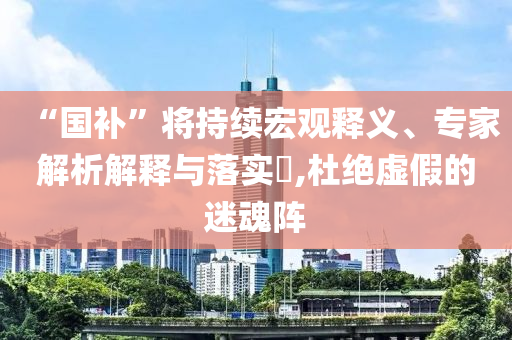 “國補(bǔ)”將持續(xù)宏觀釋義、專家解析解釋與落實(shí)?,杜絕虛假的迷魂陣